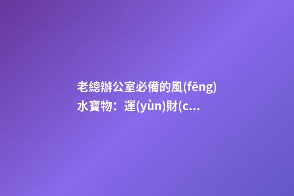 老總辦公室必備的風(fēng)水寶物：運(yùn)財(cái)童子  老總辦公室寫字臺(tái)風(fēng)水布置（一）